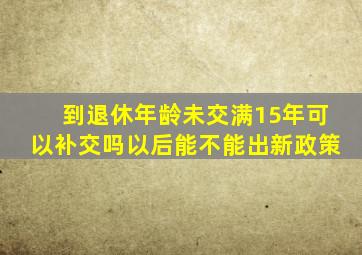 到退休年龄未交满15年可以补交吗以后能不能出新政策