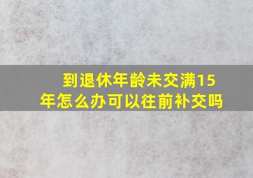 到退休年龄未交满15年怎么办可以往前补交吗