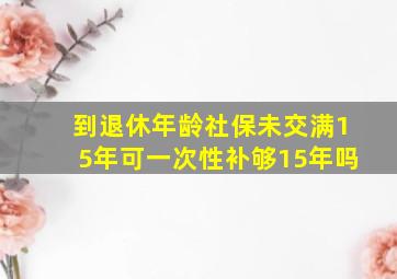 到退休年龄社保未交满15年可一次性补够15年吗