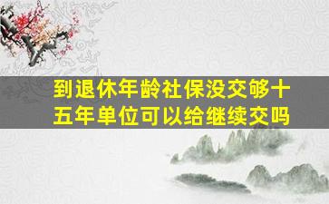 到退休年龄社保没交够十五年单位可以给继续交吗