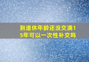 到退休年龄还没交满15年可以一次性补交吗