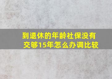 到退休的年龄社保没有交够15年怎么办调比较