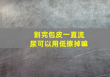 割完包皮一直流尿可以用低擦掉嘛