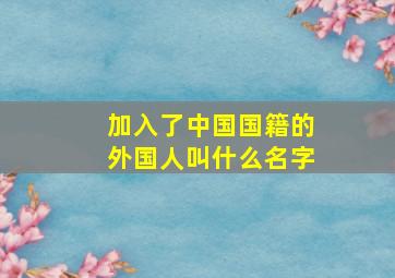 加入了中国国籍的外国人叫什么名字