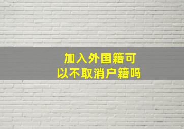 加入外国籍可以不取消户籍吗