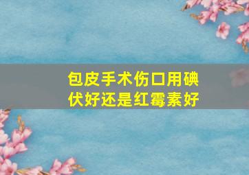 包皮手术伤口用碘伏好还是红霉素好