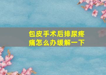 包皮手术后排尿疼痛怎么办缓解一下