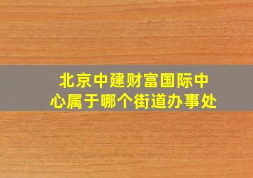 北京中建财富国际中心属于哪个街道办事处