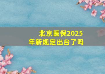 北京医保2025年新规定出台了吗