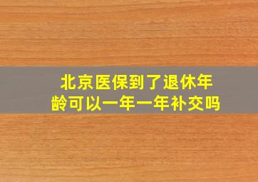 北京医保到了退休年龄可以一年一年补交吗