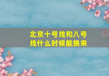 北京十号线和八号线什么时候能换乘