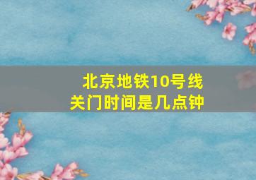 北京地铁10号线关门时间是几点钟