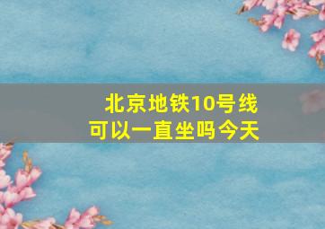 北京地铁10号线可以一直坐吗今天