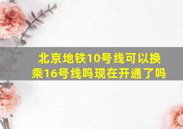 北京地铁10号线可以换乘16号线吗现在开通了吗