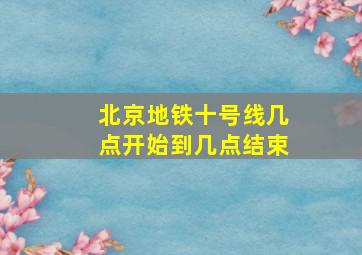 北京地铁十号线几点开始到几点结束