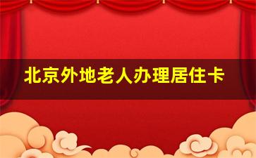 北京外地老人办理居住卡