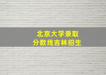 北京大学录取分数线吉林招生