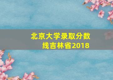 北京大学录取分数线吉林省2018