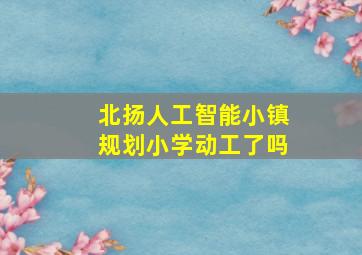 北扬人工智能小镇规划小学动工了吗