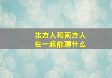 北方人和南方人在一起能聊什么