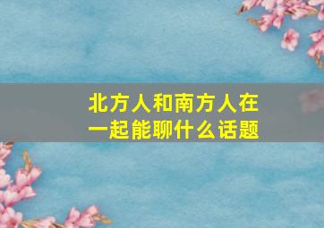 北方人和南方人在一起能聊什么话题