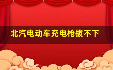 北汽电动车充电枪拔不下