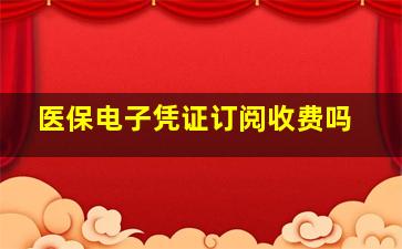 医保电子凭证订阅收费吗