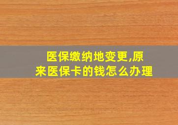 医保缴纳地变更,原来医保卡的钱怎么办理