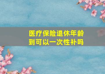 医疗保险退休年龄到可以一次性补吗