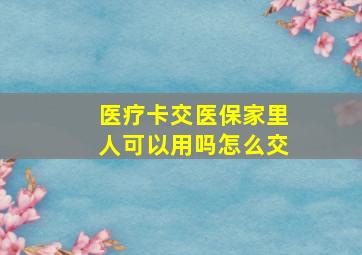 医疗卡交医保家里人可以用吗怎么交