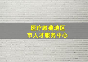 医疗缴费地区市人才服务中心