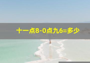 十一点8-0点九6=多少