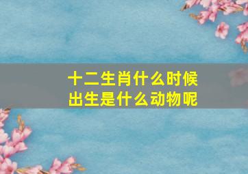 十二生肖什么时候出生是什么动物呢