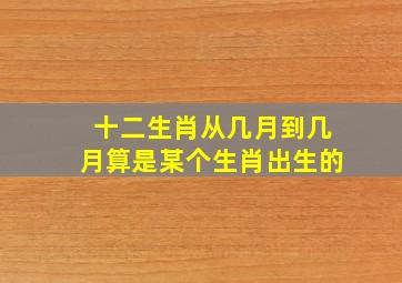 十二生肖从几月到几月算是某个生肖出生的