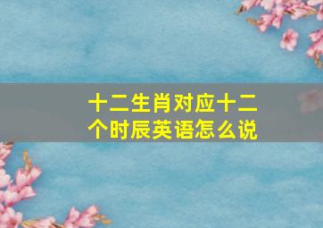 十二生肖对应十二个时辰英语怎么说