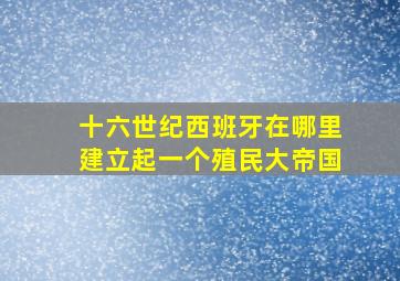 十六世纪西班牙在哪里建立起一个殖民大帝国