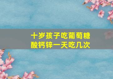 十岁孩子吃葡萄糖酸钙锌一天吃几次