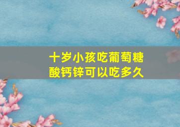 十岁小孩吃葡萄糖酸钙锌可以吃多久