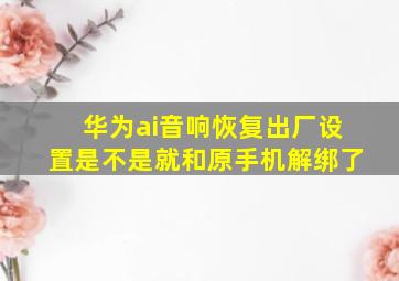 华为ai音响恢复出厂设置是不是就和原手机解绑了