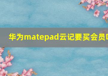 华为matepad云记要买会员吗