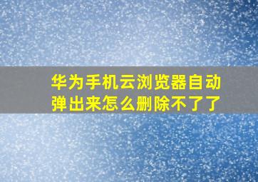 华为手机云浏览器自动弹出来怎么删除不了了