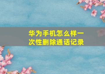 华为手机怎么样一次性删除通话记录