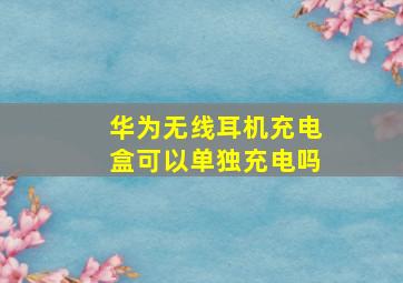 华为无线耳机充电盒可以单独充电吗