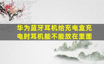 华为蓝牙耳机给充电盒充电时耳机能不能放在里面