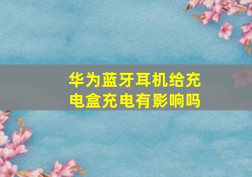 华为蓝牙耳机给充电盒充电有影响吗