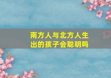 南方人与北方人生出的孩子会聪明吗