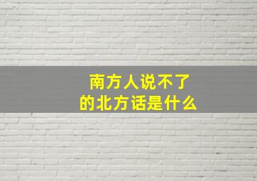 南方人说不了的北方话是什么