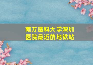 南方医科大学深圳医院最近的地铁站