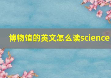 博物馆的英文怎么读science