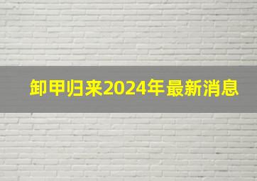 卸甲归来2024年最新消息